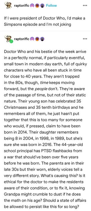 If I were president of Doctor Who, I'd make a Simpsons episode and I'm not joking

Doctor Who and his bestie of the week arrive in a perfectly normal, if particularly eventful, small town in modern day earth, full of quirky characters who have all been stuck in time for close to 40 years. They aren't trapped in the 80s, though, time keeps moving forward, but the people don't. They're aware of the passage of time, but not of their static nature. Their young son has celebrated 35 Christmases and 35 tenth birthdays and he remembers all of them, he just hasn't put together that this is too many for someone who would, if pressed, claim to have been born in 2014. Their daughter remembers being 8 in 2004, in 1998, in 1989, but she's sure she was born in 2016. The 44-year-old school principal has PTSD flashbacks from a war that should've been over five years before he was born. The parents are in their late 30s but their worn, elderly voices tell a very different story. What's causing this? Is it ethical for the doctor to make the residents aware of their condition, or to fix it, knowing Grandpa might crumble to dust if he does the math on his age? Should a state of affairs be allowed to persist like this for so long?