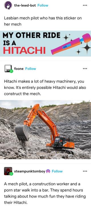 the lewd bot: Lesbian mech pilot who has this sticker on her mech
Bumper sticker saying "my other ride is a hitachi" with a sparkly hitachi wand

foone: Hitachi makes a lot of heavy machinery, you know. It's entirely possible Hitachi would also construct the mech.

Photo of a digger

steampunk tomboy: A mech pilot, a construction worker and a porn star walk into a bar. They spend hours talking about how much fun they have riding their Hitachi.