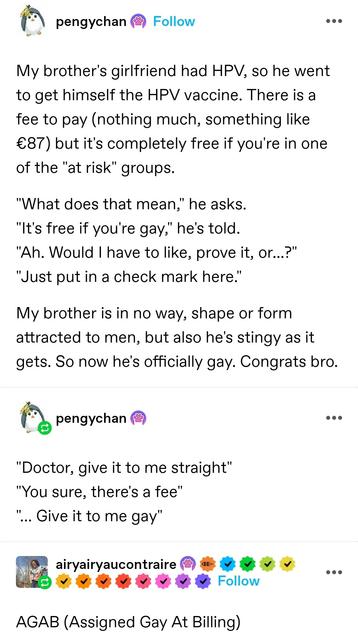 pengychan: My brother's girlfriend had HPV, so he went to get himself the HPV vaccine. There is a fee to pay (nothing much, something like €87) but it's completely free if you're in one of the "at risk" groups. 

"What does that mean," he asks.
"It's free if you're gay," he's told.
"Ah. Would I have to like, prove it, or...?"
"Just put in a check mark here."

My brother is in no way, shape or form attracted to men, but also he's stingy as it gets. So now he's officially gay. Congrats bro.

"Doctor, give it to me straight"
"You sure, there's a fee"
"… Give it to me gay"

airy airy: AGAB (Assigned Gay At billing)