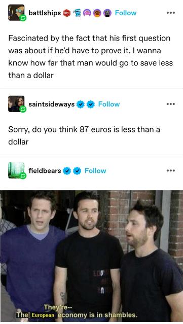 battleships: Fascinated by the fact that his first question was about if he'd have to prove it. I wanna know how far that man would go to save less than a dollar 

saint sideways: Sorry, do you think 87 euros is less than a dollar

fieldbears: they're- the European economy is in shambles
