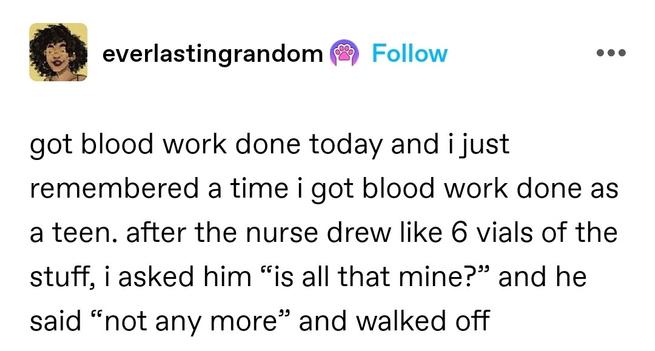 got blood work done today and i just remembered a time i got blood work done as a teen. after the nurse drew like 6 vials of the stuff, i asked him “is all that mine?” and he said “not any more” and walked off