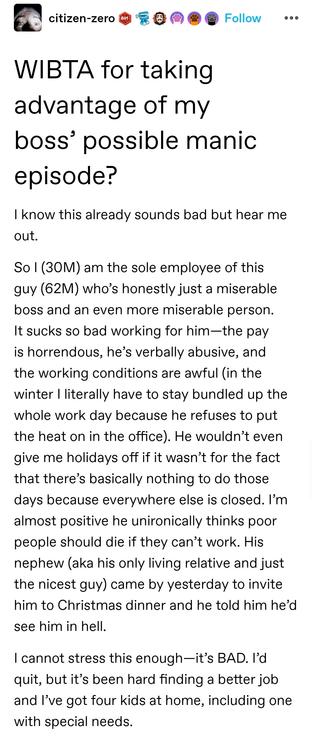 WIBTA for taking advantage of my boss’ possible manic episode?

I know this already sounds bad but hear me out. 

So I (30M) am the sole employee of this guy (62M) who’s honestly just a miserable boss and an even more miserable person. It sucks so bad working for him—the pay is horrendous, he’s verbally abusive, and the working conditions are awful (in the winter I literally have to stay bundled up the whole work day because he refuses to put the heat on in the office). He wouldn’t even give me holidays off if it wasn’t for the fact that there’s basically nothing to do those days because everywhere else is closed. I’m almost positive he unironically thinks poor people should die if they can’t work. His nephew (aka his only living relative and just the nicest guy) came by yesterday to invite him to Christmas dinner and he told him he’d see him in hell. 

I cannot stress this enough—it’s BAD. I’d quit, but it’s been hard finding a better job and I’ve got four kids at home, including one with special needs.