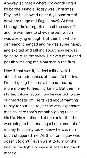 Anyway, so here’s where I’m wondering if I’d be the asshole. Today was Christmas Day and he showed up at my house out of nowhere (huge red flag, I know). At first I thought he’d forgotten I had the day off and he was here to chew me out, which was worrying enough, but then his whole demeanor changed and he was super happy and excited and talking about how he was going to raise my salary. He even mentioned possibly making me a partner in the firm.

Now if that was it, I’d feel a little weird about the suddenness of it but it’d be fine. I’m not going to complain about having more money to feed my family. But then he started talking about how he wanted to pay our mortgage off. He talked about wanting to pay for our son to get the very expensive medical care that’s probably going to save his life. He mentioned at one point that he was going to be donating a huge amount of money to charity too—I knew he was rich but it staggered me. All this from a guy who doesn’t (didn’t?) even want to turn on the heat or the lights because it costs too much money.