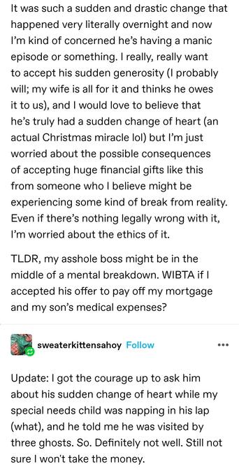 It was such a sudden and drastic change that happened very literally overnight and now I’m kind of concerned he’s having a manic episode or something. I really, really want to accept his sudden generosity (I probably will; my wife is all for it and thinks he owes it to us), and I would love to believe that he’s truly had a sudden change of heart (an actual Christmas miracle lol) but I’m just worried about the possible consequences of accepting huge financial gifts like this from someone who I believe might be experiencing some kind of break from reality. Even if there’s nothing legally wrong with it, I’m worried about the ethics of it.

TLDR, my asshole boss might be in the middle of a mental breakdown. WIBTA if I accepted his offer to pay off my mortgage and my son’s medical expenses?

Update: I got the courage up to ask him about his sudden change of heart while my special needs child was napping in his lap (what), and he told me he was visited by three ghosts. So. Definitely not well. Still not sure I won't take the money.