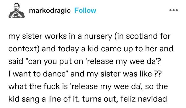 my sister works in a nursery (in scotland for context) and today a kid came up to her and said "can you put on 'release my wee da'? I want to dance" and my sister was like ?? what the fuck is 'release my wee da', so the kid sang a line of it. turns out, feliz navidad