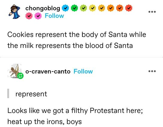 Cookies represent the body of Santa while the milk represents the blood of Santa

Reblog quoting "represent": Looks like we got a filthy Protestant here; heat up the irons, boys