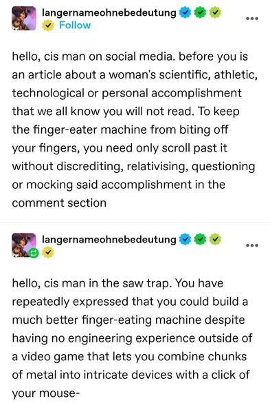 hello, cis man on social media. before you is an article about a woman's scientific, athletic, technological or personal accomplishment that we all know you will not read. To keep the finger-eater machine from biting off your fingers, you need only scroll past it without discrediting, relativising, questioning or mocking said accomplishment in the comment section 

hello, cis man in the saw trap. You have repeatedly expressed that you could build a much better finger-eating machine despite having no engineering experience outside of a video game that lets you combine chunks of metal into intricate devices with a click of your mouse-
