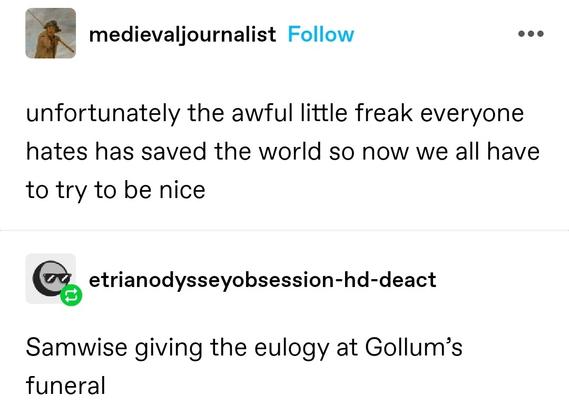 medieval journalist: unfortunately the awful little freak everyone hates has saved the world so now we all have to try to be nice

etrian: Samwise giving the eulogy at Gollum’s funeral
