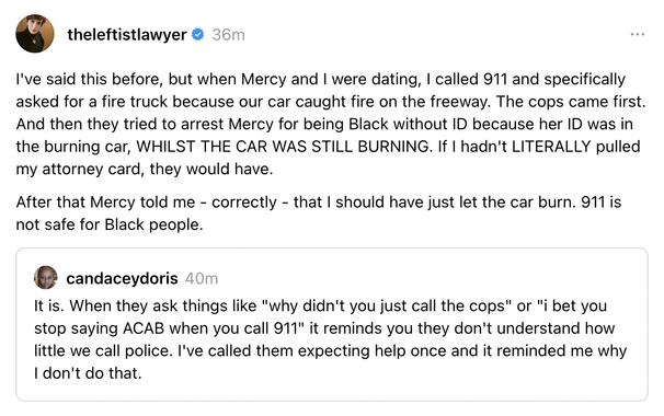 theleftistlawyer (11 January 2025)

I've said this before, but when Mercy and I were dating, I called 911 and specifically asked for a fire truck because our car caught fire on the freeway. The cops came first. And then they tried to arrest Mercy for being Black without ID because her ID was in the burning car, WHILST THE CAR WAS STILL BURNING. If I hadn't LITERALLY pulled my attorney card, they would have.

After that Mercy told me - correctly - that I should have just let the car burn. 911 is not safe for Black people.

QTed: From candaceydoris (also 11 January 2025):

It is. When they ask things like "why didn't you just call the cops" or "i bet you stop saying ACAB when you call 911" it reminds you they don't understand how little we call police. I've called them expecting help once and it reminded me why I don't do that.