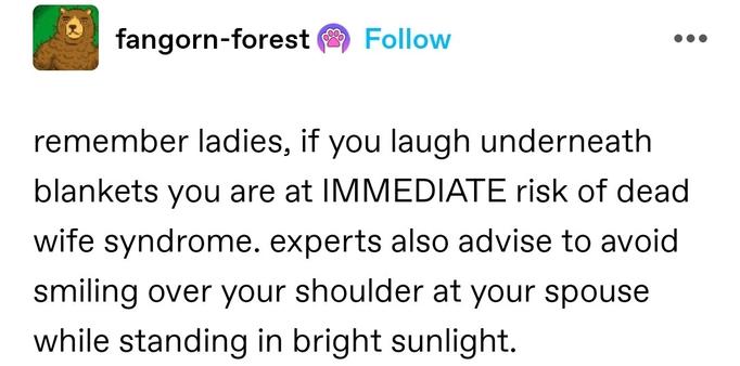 remember ladies, if you laugh underneath blankets you are at IMMEDIATE risk of dead wife syndrome. experts also advise to avoid smiling over your shoulder at your spouse while standing in bright sunlight.