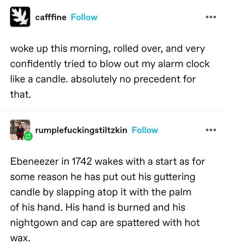 woke up this morning, rolled over, and very confidently tried to blow out my alarm clock like a candle. absolutely no precedent for that.

Reply: Ebeneezer in 1742 wakes with a start as for some reason he has put out his guttering candle by slapping atop it with the palm of his hand. His hand is burned and his nightgown and cap are spattered with hot wax.