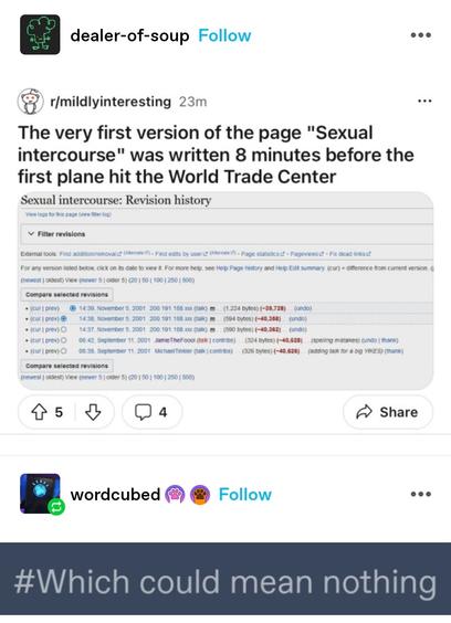 dealer of soup: Screenshot from reddit mildly interesting: the very first version of the (wikipedia) page "sexual intercourse" was written 8 minutes before the first plane hit the world trade centre

word cubed: screenshotted reply "which could mean nothing"