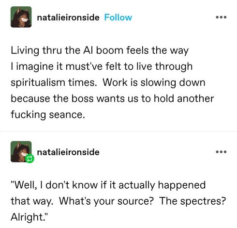Living thru the AI boom feels the way I imagine it must've felt to live through spiritualism times.  Work is slowing down because the boss wants us to hold another fucking seance.

"Well, I don't know if it actually happened that way.  What's your source?  The spectres?  Alright."