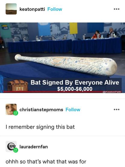keaton patti: screenshot of an online marketplace listing, bat signed by everyone alive 5000-6000. It is a wooden baseball bat with signatures on it.

Christian stepmoms: I remember signing this bat

Laura fern fan: ohhh so that’s what that was for