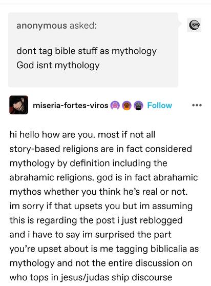 Anonymous asked: dont tag bible stuff as mythology God isnt mythology

miseria: hi hello how are you. most if not all story-based religions are in fact considered mythology by definition including the abrahamic religions. god is in fact abrahamic mythos whether you think he’s real or not. im sorry if that upsets you but im assuming this is regarding the post i just reblogged and i have to say im surprised the part you’re upset about is me tagging biblicalia as mythology and not the entire discussion on who tops in jesus/judas ship discourse