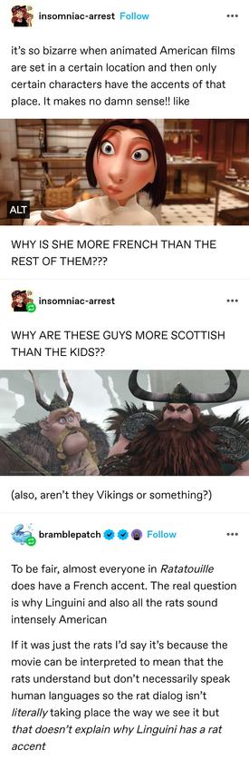 it’s so bizarre when animated American films are set in a certain location and then only certain characters have the accents of that place. It makes no damn sense!! like

The French lady from ratatouille

WHY IS SHE MORE FRENCH THAN THE REST OF THEM???

WHY ARE THESE GUYS MORE SCOTTISH THAN THE KIDS??

The Scottish clan Lords from brave

bramble patch: To be fair, almost everyone in Ratatouille does have a French accent. The real question is why Linguini and also all the rats sound intensely American 

If it was just the rats I’d say it’s because the movie can be interpreted to mean that the rats understand but don’t necessarily speak human languages so the rat dialog isn’t literally taking place the way we see it but that doesn’t explain why Linguini has a rat accent