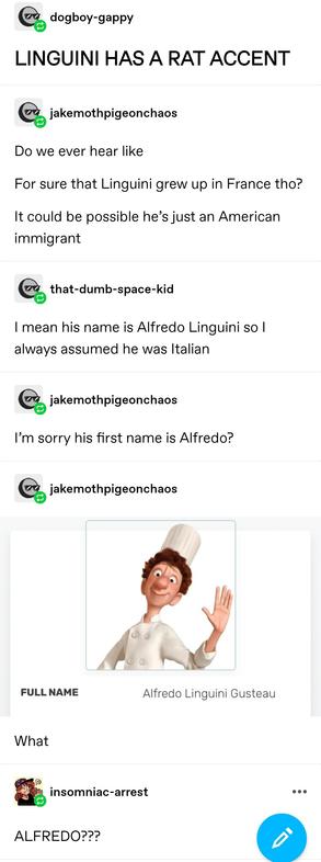 dogboy gappy: LINGUINI HAS A RAT ACCENT&nbsp;

jake: Do we ever hear like
For sure that Linguini grew up in France tho?
It could be possible he’s just an American immigrant 

that dumb space kid: I mean his name is Alfredo Linguini so I always assumed he was Italian

jake: I’m sorry his first name is Alfredo?

jake again: screenshot of character bio demonstrating the character is indeed called Alfredo Linguini