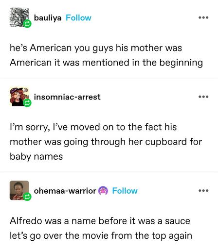 he’s American you guys his mother was American it was mentioned in the beginning 

insomniac arrest: I’m sorry, I’ve moved on to the fact his mother was going through her cupboard for baby names 

Obama warrior: Alfredo was a name before it was a sauce let’s go over the movie from the top again