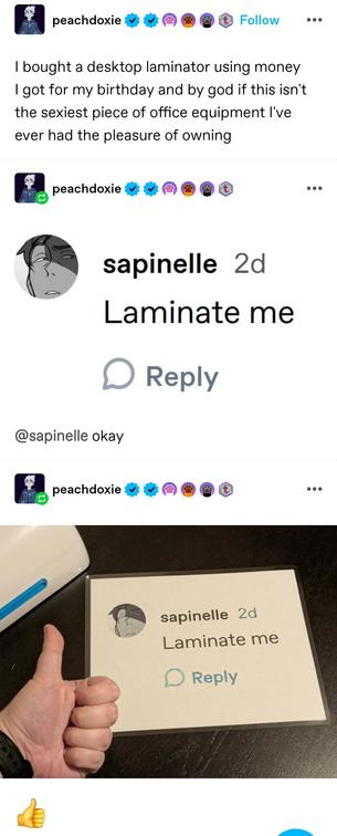 I bought a desktop laminator using money I got for my birthday and by god if this isn't the sexiest piece of office equipment I've ever had the pleasure of owning

(A screenshotted reply saying "laminate me")

Later reblog: OP has printed the reply and person's avatar and laminated it. They give a thumb up