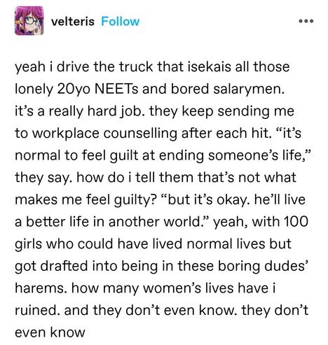 yeah i drive the truck that isekais all those lonely 20yo NEETs and bored salarymen. it’s a really hard job. they keep sending me to workplace counselling after each hit. “it’s normal to feel guilt at ending someone’s life,” they say. how do i tell them that’s not what makes me feel guilty? “but it’s okay. he’ll live a better life in another world.” yeah, with 100 girls who could have lived normal lives but got drafted into being in these boring dudes’ harems. how many women’s lives have i ruined. and they don’t even know. they don’t even know