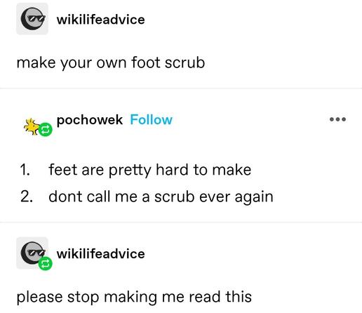 wiki life advice: make your own foot scrub

pochowek: 1. feet are pretty hard to make 2. dont call me a scrub ever again

wiki life advice: please stop making me read this