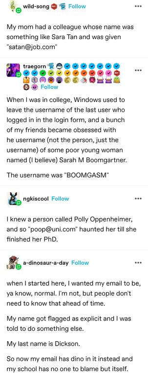 wild song: My mom had a colleague whose name was something like Sara Tan and was given "satan@job.com"

When I was in college, Windows used to leave the username of the last user who logged in in the login form, and a bunch of my friends became obsessed with he username (not the person, just the username) of some poor young woman named (I believe) Sarah M Boomgartner.

The username was "BOOMGASM"

I knew a person called Polly Oppenheimer, and so "poop@uni.com" haunted her till she finished her PhD.

a dinosaur a day: when I started here, I wanted my email to be, ya know, normal. I'm not, but people don't need to know that ahead of time. My name got flagged as explicit and I was told to do something else. My last name is Dickson. So now my email has dino in it instead and my school has no one to blame but itself.