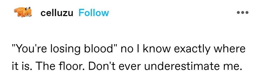 "You're losing blood" no I know exactly where it is. The floor. Don't ever underestimate me.