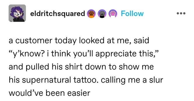 a customer today looked at me, said “y’know? i think you’ll appreciate this,” and pulled his shirt down to show me his supernatural tattoo. calling me a slur would’ve been easier