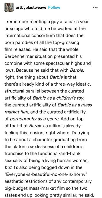 I remember meeting a guy at a bar a year or so ago who told me he worked at the international consortium that does the porn parodies of all the top-grossing film releases. He said that the whole Barbenheimer situation presented his combine with some spectacular highs and lows. Because he said that with Barbie, right, the thing about Barbie is that there's already kind of a three-way ideatic, structural parallel between the curated artificiality of Barbie as a children's toy, the curated artificiality of Barbie as a mass market film, and the curated artificiality of pornography as a genre. Add on top of that that Barbie as a film is already feeling this tension, right where it's trying to be about a character graduating from the platonic sexlessness of a children's franchise to the functional-and-frank sexuality of being a living human woman, but it's also being bogged down in the "Everyone-is-beautiful-no-one-is-horny" aesthetic restrictions of any contemporary big-budget mass-market film so the two states end up looking pretty similar, he said.
