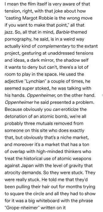 I mean the film itself is very aware of that tension, right, with that joke about how "casting Margot Robbie is the wrong move if you want to make that point," all that jazz. So, all that in mind, Barbie-themed pornography, he said, is in a weird way actually kind of complementary to the extant project, gesturing at unaddressed tensions and ideas, a dark mirror, the shadow self it wants to deny but can't, there's a lot of room to play in the space. He used the adjective "Lynchian" a couple of times, he seemed super stoked, he was talking with his hands. Oppenheimer, on the other hand. Oppenheimer he said presented a problem. Because obviously you can eroticize the detonation of an atomic bomb, we're all probably three mutuals removed from someone on this site who does exactly that, but obviously that's a niche market, and moreover it's a market that has a ton of overlap with high-minded thinkers who treat the historical use of atomic weapons against Japan with the level of gravity that atrocity demands. So they were stuck. They were really stuck. He told me that they'd been pulling their hair out for months trying to square the circle and all they had to show for it was a big whiteboard with the phrase "Grope-nheimer" written on it