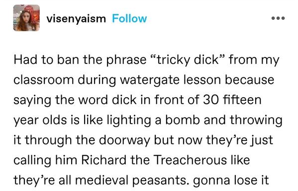 Had to ban the phrase “tricky dick” from my classroom during watergate lesson because saying the word dick in front of 30 fifteen year olds is like lighting a bomb and throwing it through the doorway but now they’re just calling him Richard the Treacherous like they’re all medieval peasants. gonna lose it