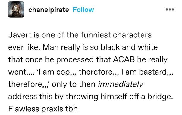 Javert is one of the funniest characters ever like. Man really is so black and white that once he processed that ACAB he really went…. ‘I am cop,,, therefore,,, I am bastard,,, therefore,,,’ only to then immediately address this by throwing himself off a bridge. Flawless praxis tbh