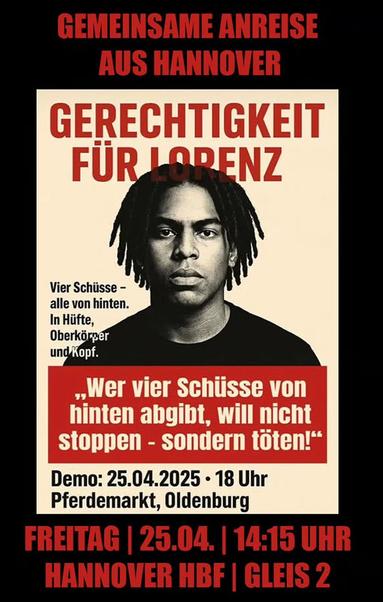 Portraitfoto von Lorenz, einem schwarzen Basketballspieler, der mit 21 Jahren in Oldenburg von der Polizei hingerichtet wurde.
Text: „GEMEINSAME ANREISE AUS HANNOVER

FREITAG | 25.04. | 14:15 UHR HANNOVER HBF | GLEIS 2

GERECHTIGKEIT FÜR LORENZ
Vier Schüsse - alle von hinten.
In Hüfte, Oberkörper und Kopf.
„Wer vier Schüsse von hinten abgibt, will nicht stoppen - sondern töten!“ 
Demo: 25.04.2025 • 18 Uhr Pferdemarkt, Oldenburg