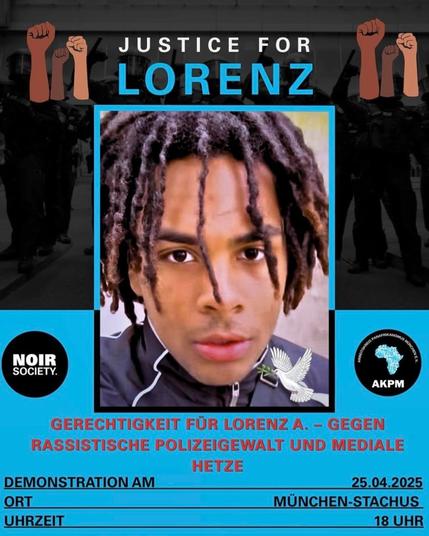 oben Black Power Fäuste, in der Mitte ein nahes Portraitfoto von Lorenz

Text:
Justice for Lorenz
Gegen rassistische Polizeigewalt und mediale Hetze

Demonstration am 25. 04. (heute) um 18 Uhr
München Stachus