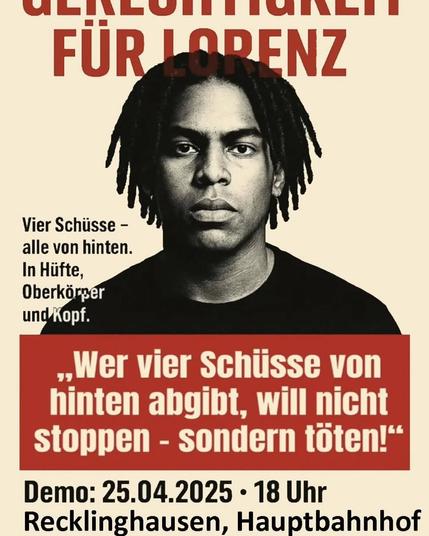 Portraitfoto von Lorenz, einem schwarzen Basketballspieler, der mit 21 Jahren in Oldenburg von der Polizei hingerichtet wurde.
Text:

Gerechtigkeit für Lorenz

Vier Schüsse - 
alle von hinten. 
In Hiifte, Oberkörper und Kopf.

Heute Demo: 25.04.2025 - 18 Uhr Recklinghausen, Hauptbahnhof