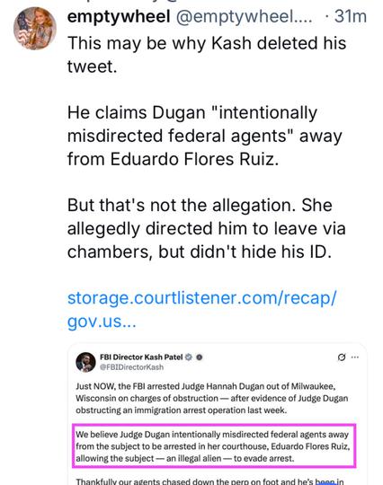 @ emptywheel @emptywheel.... - 31Tm This may be why Kash deleted his tweet. He claims Dugan "intentionally misdirected federal agents" away from Eduardo Flores Ruiz. But that's not the allegation. She allegedly directed him to leave via chambers, but didn't hide his ID.

  storage.courtlistener.com/recap/ gov.us... 

FBI Director Kash Patel & @ o @FBIDirectorKash Just NOW, the FBI arrested Judge Hannah Dugan out of Milwaukee, Wisconsin on charges of obstruction — after evidence of Judge Dugan obstructing an immigration arrest operation last week. We believe Judge Dugan intentionally misdirected federal agents away from the subject to be arrested in her courthouse, Eduardo Flores Ruiz, allowing the subject — an illegal alien — to evade arrest. Thankfullv our agente chased down the perp  on foot and he’s has….