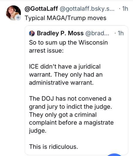@ @GottaLaff @gottalaff.bsky.s... -1h Typical MAGA/Trump moves 

Bradley P. Moss @brad... -1h So to sum up the Wisconsin arrest issue: ICE didn't have a juridical warrant. 

They only had an administrative warrant. 

The DOJ has not convened a grand jury to indict the judge.

 They only got a criminal complaint before a magistrate judge. This is ridiculous. | cElimme