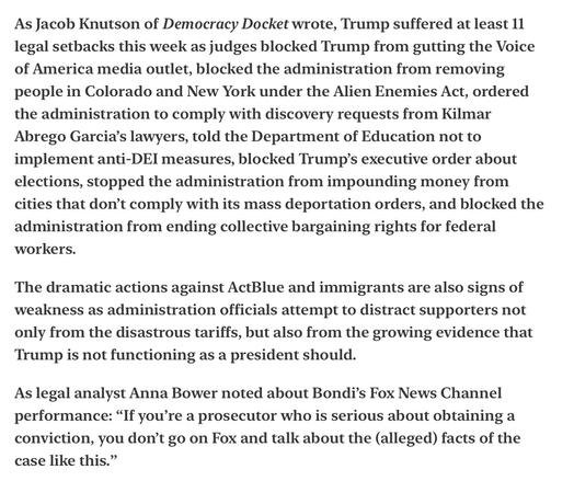 Heather Cox Richardson Major Court Setbacks for Trump Pam Bondi Weakness 4/25/2025

As Jacob Knutson of Democracy Docket wrote, Trump suffered at least 11 legal setbacks this week as judges blocked Trump from gutting the Voice of America media outlet, blocked the administration from removing people in Colorado and New York under the Alien Enemies Act, ordered the administration to comply with discovery requests from Kilmar Abrego Garcia’s lawyers, told the Department of Education not to implement anti-DEI measures, blocked Trump’s executive order about elections, stopped the administration from impounding money from cities that don’t comply with its mass deportation orders, and blocked the administration from ending collective bargaining rights for federal workers.

The dramatic actions against ActBlue and immigrants are also signs of weakness as administration officials attempt to distract supporters not only from the disastrous tariffs, but also from the growing evidence that Trump is not functioning as a president should.

As legal analyst Anna Bower noted about Bondi’s Fox News Channel performance: “If you’re a prosecutor who is serious about obtaining a conviction, you don’t go on Fox and talk about the (alleged) facts of the case like this.”