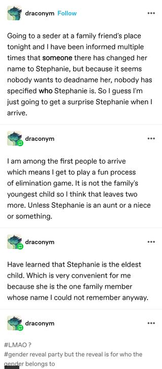 Going to a seder at a family friend's place tonight and I have been informed multiple times that someone there has changed her name to Stephanie, but because it seems nobody wants to deadname her, nobody has specified who Stephanie is. So I guess I'm just going to get a surprise Stephanie when I arrive.

I am among the first people to arrive which means I get to play a fun process of elimination game. It is not the family's youngest child so I think that leaves two more. Unless Stephanie is an aunt or a niece or something.

Have learned that Stephanie is the eldest child. Which is very convenient for me because she is the one family member whose name I could not remember anyway.

gender reveal party but the reveal is for who the gender belongs to