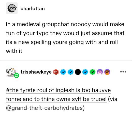 in a medieval groupchat nobody would make fun of your typo they would just assume that its a new spelling youre going with and roll with it

#the fyrste roul of inglesh is too hauvve fonne and to thine owne sylf be truoel (via @grand-theft-carbohydrates)