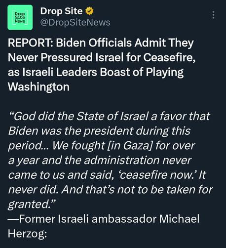 DI I R : Ll @DropSiteNews

REPORT: Biden Officials Admit They

Never Pressured Israel for Ceasefire,

as Israeli Leaders Boast of Playing

Washington

“God did the State of Israel a favor that

Biden was the president during this

period... We fought [in Gaza] for over

a year and the administration never

came to us and said, ‘ceasefire now.’ It

never did. And that’s not to be taken for

granted.”

—Former Israeli ambassador Michael

Herzog: