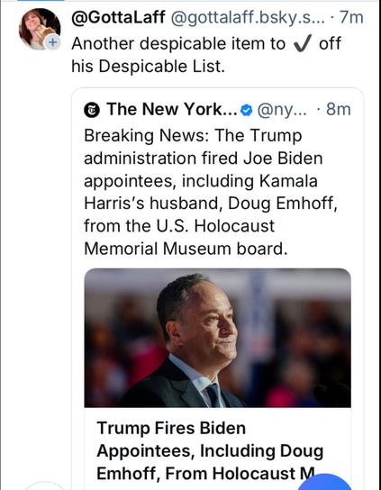@ @GottaLaff @gottalaff.bsky.s... - 7m + 

Another despicable item to «/ off his Despicable List. ® The New York... - 8m 

Breaking News: The Trump administration fired Joe Biden appointees, including Kamala Harris's husband, Doug Emhoff, from the U.S. Holocaust Memorial Museum board. L) B | Trump Fires Biden Appointees, Including Doug Emhoff, From Holocaust Museum Board

Photo of Doug Emhoff