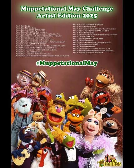 Poster for the ToughPigs.com Muppetational May Challenge, Artist Edition 2025. The challenge list for each date of May: 1: Draw Gonzo. 2: Draw Bert and Ernie. 3: Draw the MUPPET OF THE WEEK. 4: Draw a Muppet/Star Trek crossover (for Star Wars Day… no that’s not a typo). 5: Draw a Fraggle OTHER than one of the Fraggle Five. 6: Draw a scene from Time Piece (for its 60th anniversary). 7: Draw Lew Zealand throwing something. 8: Draw a surprising guest on The Muppet Show. 9: Draw a Sam and Friends character (for its 70th anniversary). 10: Draw the MUPPET OF THE WEEK. 11: Draw the original 1969 version of a Sesame Street character. 12: Muppet News Flash! Draw what the Muppet Newsman is reporting on. 13: Draw a scene from The Muppet Christmas Carol. 14: Draw a Sesame Street human.. 15: Draw a patient on Dr. Bob’s hospital bed. 16: Draw any Jim Henson character (on anniversary of Jim’s passing). 17: Draw the MUPPET OF THE WEEK. 18: Draw a Muppet chicken. 19: Draw someone (or something) in Oscar’s trash can. 20: Draw a Muppets/Wizard of Oz crossover (for the 20th anniversary of Muppets Wizard of Oz). 21: Draw a Muppet ghost. 22: Draw Uncle Traveling Matt “discovering” something. 23: Draw a Koozebanian. 24: Draw the MUPPET OF THE WEEK. 25: Draw any Muppet rat. 26: Draw a Muppet vegetable/fruit/other food. 27: Draw an exploding Muppet. 28: Draw any Muppet dog. 29: Draw a scene from Muppet Treasure Island. 30: Draw Statler and Waldorf heckling something. 31: Draw the MUPPET OF THE WEEK.