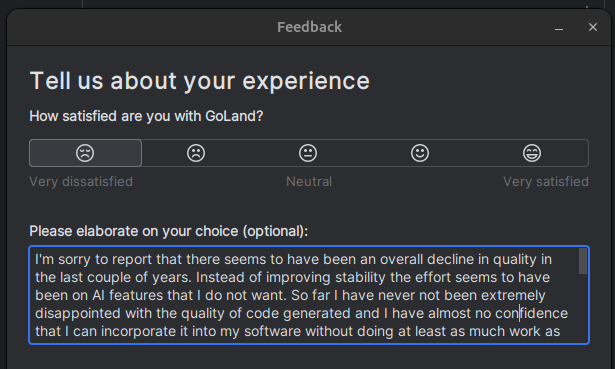 Feedback

Tell us about your experience

How satisfied are you with GoLand?

Very dissatisfied - selected

Please elaborate on your choice (optional):

I'm sorry to report that there seems to have been an overall decline in quality in the last couple of years. Instead of improving stability the effort seems to have been on AI features that I do not want. So far I have never not been extremely disappointed with the quality of code generated and I have almost no confidence that I can incorporate it into my software without doing at least as much work as writing it in the first place. I fully expect this to change in years to come but I do not want to be the guinea pig right now, thanks.  

With regards to quality, the main two issues I'm having are as so:
1. I'm frequently told there are errors in my code that may have been there as I was writing the code but are no longer and the IDE hasn't noticed. 
2. Renaming seems a bit broken. I press shift F6 and fix the spelling in the middle of a variable name then hit Enter instead of my spelling fix the IDE chooses the top item on the list of suggestions for replacements instead. This means I have to consciously move my cursor to the end of my updated variable before I can trust it will be done properly

I know I ought to raise these as bugs but your bug reporting platform is not nice to use and the amount of open tickets on there give me little hope for going to the effort of reporting

Cheers for listening