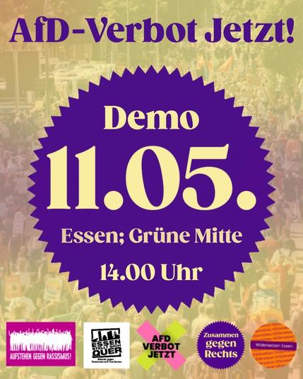 Sharepic von Zusammen gegen Rechts in lila und einem Gelbton. Oben steht: AfD-Verbot Jetzt! Darunter in einem gezackten Kreis: Demo 11.05. Essen, Grüne Mitte, 14.00 Uhr
Darunter die Embleme von:
Aufstehen gegen Rassismus, Essen stellt sich quer, AfD-Verbot Jetzt, Zusammen gegen Rechts und Widersetzen.