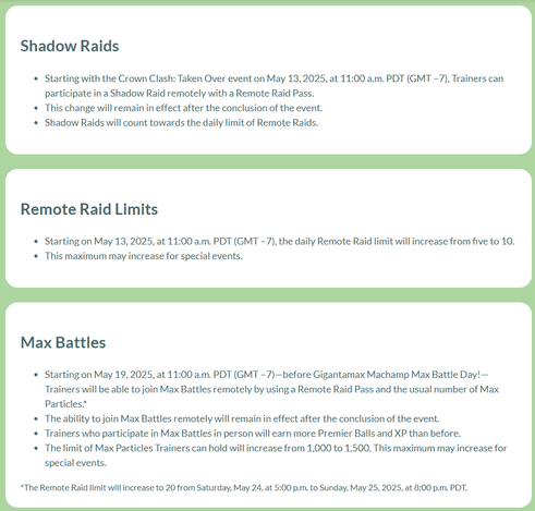 Shadow Raids 

• Starting with the Crown Clash: Taken Over event on May 13, 2025, at 11:00 a.m. PDT (GMT -7), Trainers can participate in a Shadow Raid remotely with a Remote Raid Pass.
• This change will remain in effect after the conclusion of the event.
• Shadow Raids will count towards the daily limit of Remote Raids. 

Remote Raid Limits
• Starting on May 13, 2025, at 11:00 a.m. PDT (GMT -7), the daily Remote Raid limit will increase from five to 10.  This maximum may increase for special events.

Max Battles

• Starting on May 19, 2025, at 11:00 a.m. PDT (GMT -7)—before Gigantamax Machamp Max Battle Day!— Trainers will be able to join Max Battles remotely by using a Remote Raid Pass and the usual number of Max Particles*
• The ability to join Max Battles remotely will remain in effect after the conclusion of the event. * Trainers who participate in Max Battles in person will earn more Premier Balls and XP than before.
• The limit of Max Particles Trainers can hold will increase from 1,000 to 1,500. This maximum may increase for special events. 

*The Remote Raid limit will increase to 20 from Saturday, May 24, at 5:00 p.m. to Sunday, May 25, 2025, at 8:00 p.m. PDT.