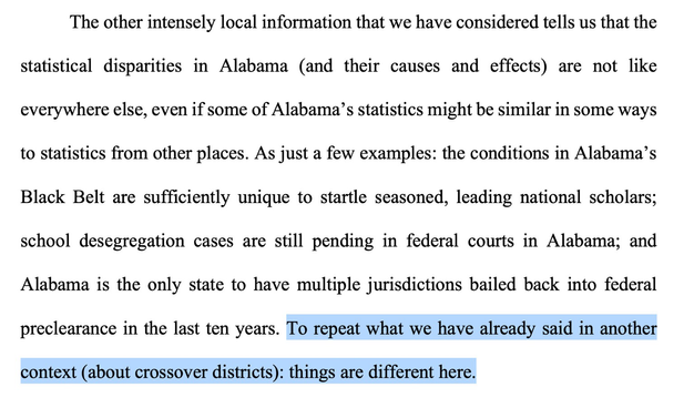 The other intensely local information that we have considered tells us that the statistical disparities in Alabama (and their causes and effects) are not like everywhere else, even if some of Alabama's statistics might be similar in some ways to statistics from other places. As just a few examples: the conditions in Alabama's Black Belt are sufficiently unique to startle seasoned, leading national scholars; school desegregation cases are still pending in federal courts in Alabama; and Alabama is the only state to have multiple jurisdictions bailed back into federal preclearance in the last ten years. To repeat what we have already said in another context (about crossover districts): things are different here.