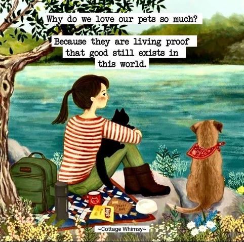 Color drawing of a young woman with a dark ponytail sitting next to a lake  on a small quilt blanket having a picnic. She has green  pants on and a red and white stripped shirt.  Behind her is a tree and her back pack. Her knees are drawn up with her black cat lying on her thigh, tail hanging down.  Her arms around her knees and the cat.  Next to her is a small dog with a red and white scarf sitting on a rock looking out over the lake.  A thermos, cup, chips, dog treats and a water bowl are also on the quilt behind the dog.

“Why do we love our pets so much? Because they are living proof - that good still exists in this world.”

Cottage Whim