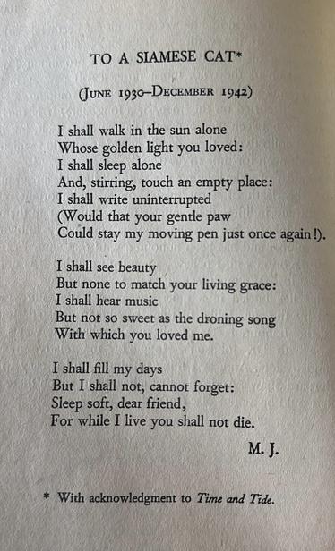 TO A SIAMESE CAT* (June 1930-DECEMBER 1942) 
I shall walk in the sun alone 
Whose golden light you loved: 
I shall sleep alone 
And, stirring, touch an empty place: 
I shall write uninterrupted 
(Would that your gentle paw 
Could stay my moving pen just once again!).

 I shall see beauty 
But none to match your living grace: 
I shall hear music 
But not so sweet as the droning song 
With 'which you loved me. 
I shall fill my days But I shall not, cannot forget: 
Sleep soft, dear friend, 
For while I live you shall not die. 

* With acknowledgment to Time and Tide.
