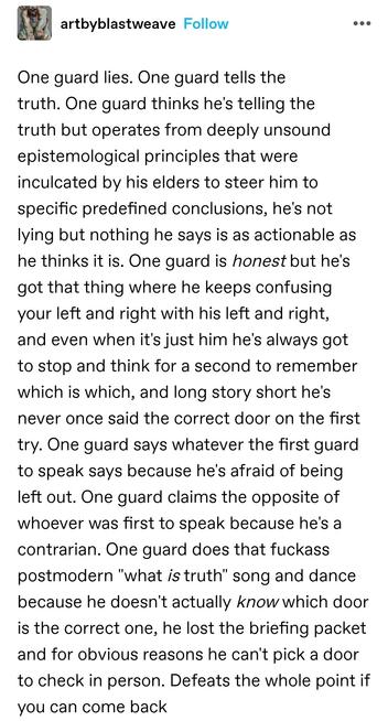 One guard lies. One guard tells the truth. One guard thinks he's telling the truth but operates from deeply unsound epistemological principles that were inculcated by his elders to steer him to specific predefined conclusions, he's not lying but nothing he says is as actionable as he thinks it is. One guard is honest but he's got that thing where he keeps confusing your left and right with his left and right, and even when it's just him he's always got to stop and think for a second to remember which is which, and long story short he's never once said the correct door on the first try. One guard says whatever the first guard to speak says because he's afraid of being left out. One guard claims the opposite of whoever was first to speak because he's a contrarian. One guard does that fuckass postmodern "what is truth" song and dance because he doesn't actually know which door is the correct one, he lost the briefing packet and for obvious reasons he can't pick a door to check in person. Defeats the whole point if you can come back